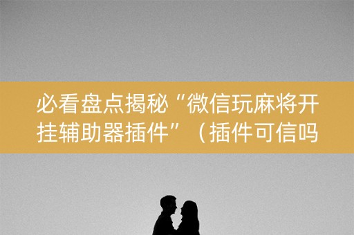 必看盘点揭秘“微信玩麻将开挂辅助器插件”（插件可信吗)