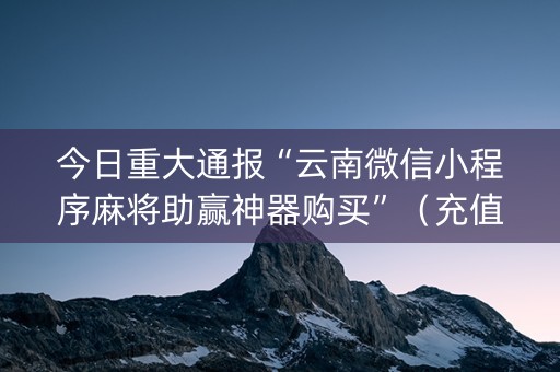 今日重大通报“云南微信小程序麻将助赢神器购买”（充值会提高胜率么)