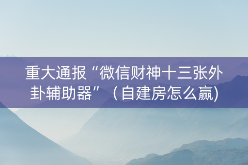 重大通报“微信财神十三张外卦辅助器”（自建房怎么赢)