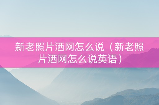 新老照片洒网怎么说（新老照片洒网怎么说英语）