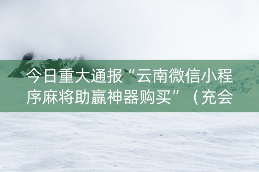 今日重大通报“云南微信小程序麻将助赢神器购买”（充会员胜率高)