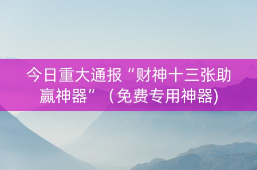 今日重大通报“财神十三张助赢神器”（免费专用神器)
