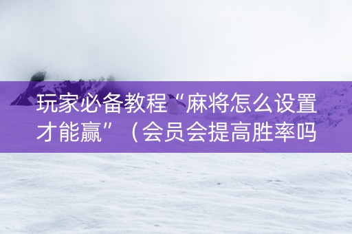 玩家必备教程“麻将怎么设置才能赢”（会员会提高胜率吗)