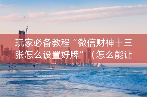 玩家必备教程“微信财神十三张怎么设置好牌”（怎么能让牌好一点)