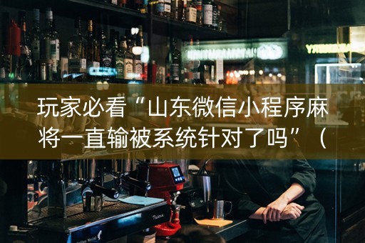 玩家必看“山东微信小程序麻将一直输被系统针对了吗”（专用神器下载)