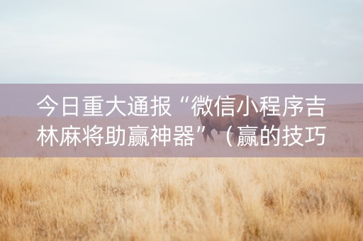 今日重大通报“微信小程序吉林麻将助赢神器”（赢的技巧规律)