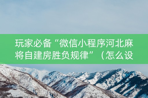 玩家必备“微信小程序河北麻将自建房胜负规律”（怎么设置能有好牌)