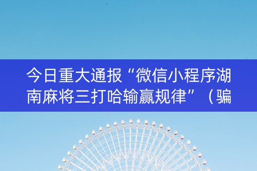今日重大通报“微信小程序湖南麻将三打哈输赢规律”（骗局大揭秘)