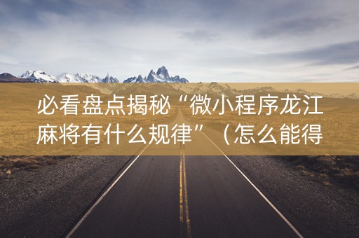 必看盘点揭秘“微小程序龙江麻将有什么规律”（怎么能得到好牌)