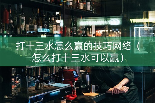 打十三水怎么赢的技巧网络（怎么打十三水可以赢）