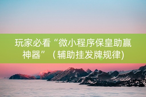 玩家必看“微小程序保皇助赢神器”（辅助挂发牌规律)