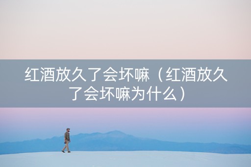 红酒放久了会坏嘛（红酒放久了会坏嘛为什么）