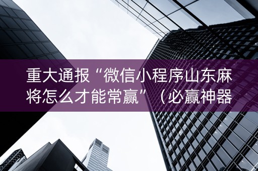 重大通报“微信小程序山东麻将怎么才能常赢”（必赢神器免费安装)