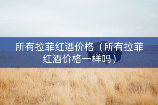 所有拉菲红酒价格（所有拉菲红酒价格一样吗）