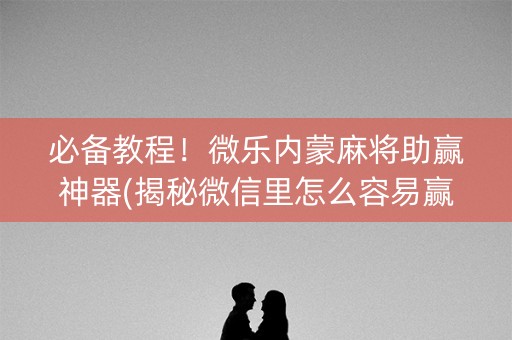 必备教程！微乐内蒙麻将助赢神器(揭秘微信里怎么容易赢)