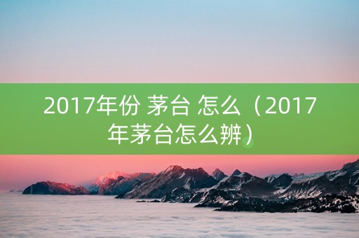 2017年份 茅台 怎么（2017年茅台怎么辨）