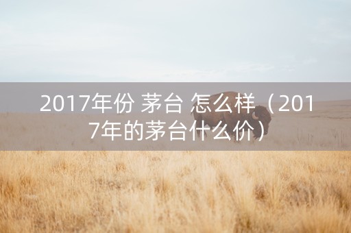 2017年份 茅台 怎么样（2017年的茅台什么价）