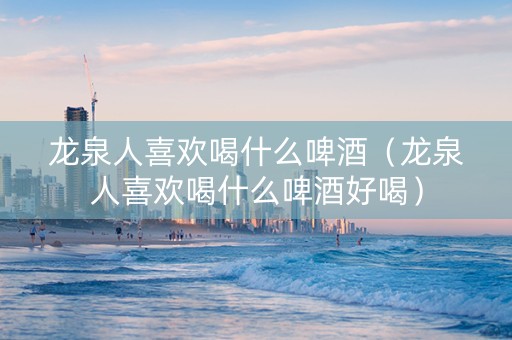 龙泉人喜欢喝什么啤酒（龙泉人喜欢喝什么啤酒好喝）