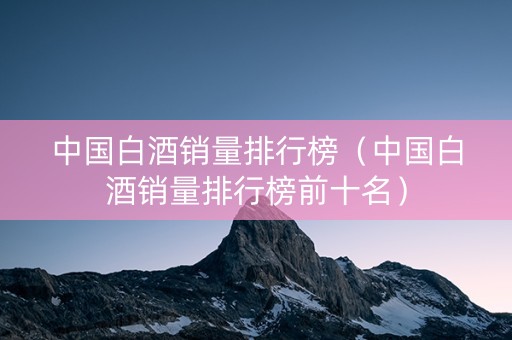 中国白酒销量排行榜（中国白酒销量排行榜前十名）