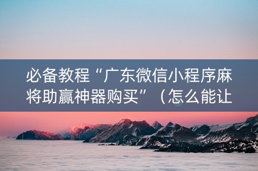 必备教程“广东微信小程序麻将助赢神器购买”（怎么能让牌好一点)
