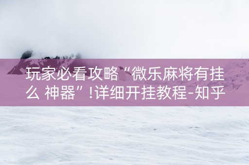 玩家必看攻略“微乐麻将有挂么 神器”!详细开挂教程-知乎