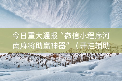 今日重大通报“微信小程序河南麻将助赢神器”（开挂辅助器脚本)