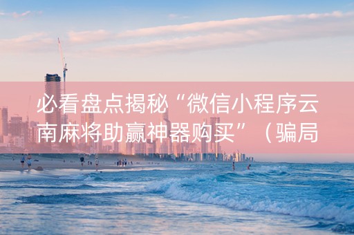 必看盘点揭秘“微信小程序云南麻将助赢神器购买”（骗局大揭秘)