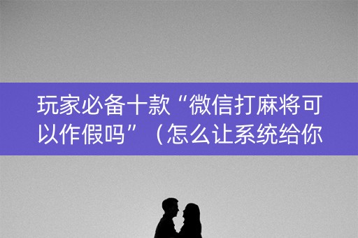 玩家必备十款“微信打麻将可以作假吗”（怎么让系统给你发好牌)