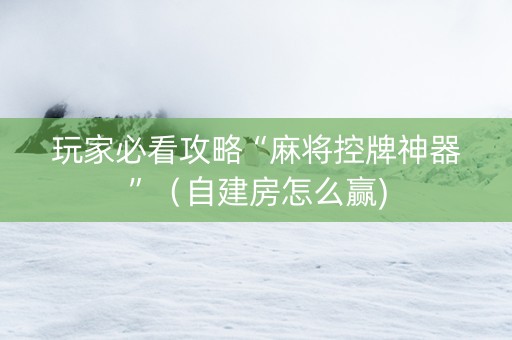 玩家必看攻略“麻将控牌神器”（自建房怎么赢)
