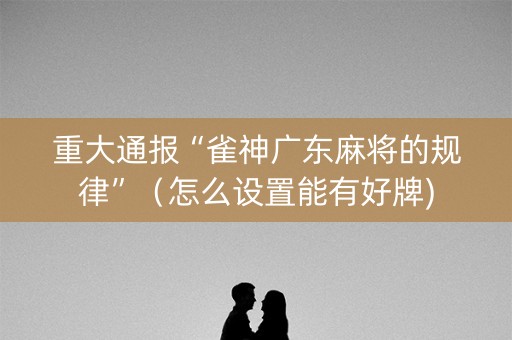 重大通报“雀神广东麻将的规律”（怎么设置能有好牌)