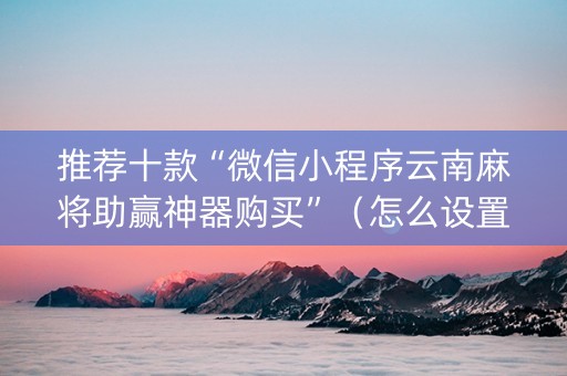 推荐十款“微信小程序云南麻将助赢神器购买”（怎么设置才能赢)
