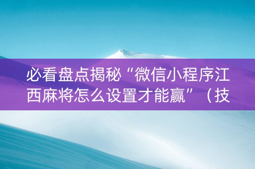 必看盘点揭秘“微信小程序江西麻将怎么设置才能赢”（技巧和打好牌方法)