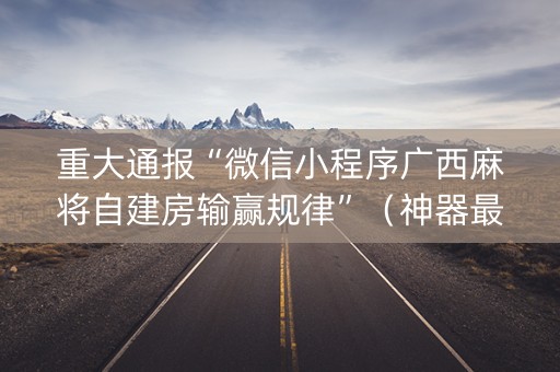重大通报“微信小程序广西麻将自建房输赢规律”（神器最新免费)