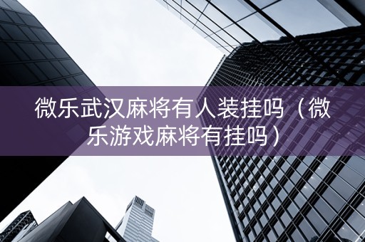 微乐武汉麻将有人装挂吗（微乐游戏麻将有挂吗）