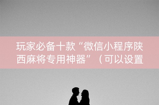 玩家必备十款“微信小程序陕西麻将专用神器”（可以设置输赢吗)
