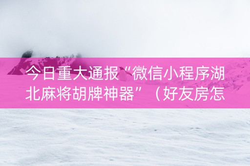 今日重大通报“微信小程序湖北麻将胡牌神器”（好友房怎么才能赢)