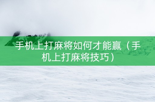 手机上打麻将如何才能赢（手机上打麻将技巧）