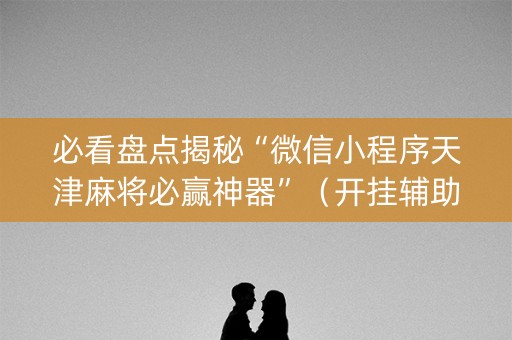 必看盘点揭秘“微信小程序天津麻将必赢神器”（开挂辅助插件)