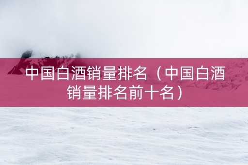 中国白酒销量排名（中国白酒销量排名前十名）