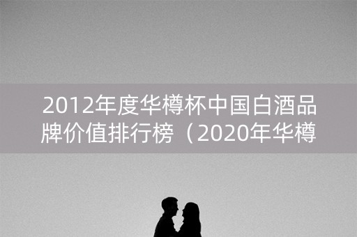 2012年度华樽杯中国白酒品牌价值排行榜（2020年华樽杯品牌价值）