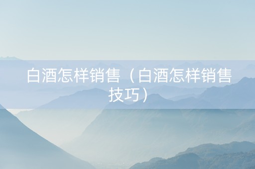 白酒怎样销售（白酒怎样销售技巧）