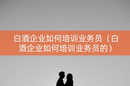 白酒企业如何培训业务员（白酒企业如何培训业务员的）