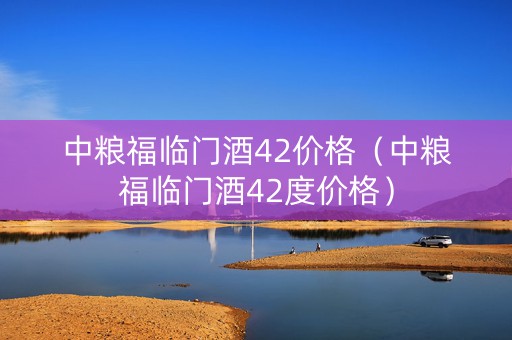 中粮福临门酒42价格（中粮福临门酒42度价格）