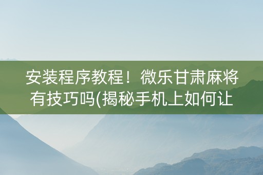 安装程序教程！微乐甘肃麻将有技巧吗(揭秘手机上如何让牌变好)