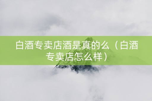 白酒专卖店酒是真的么（白酒专卖店怎么样）