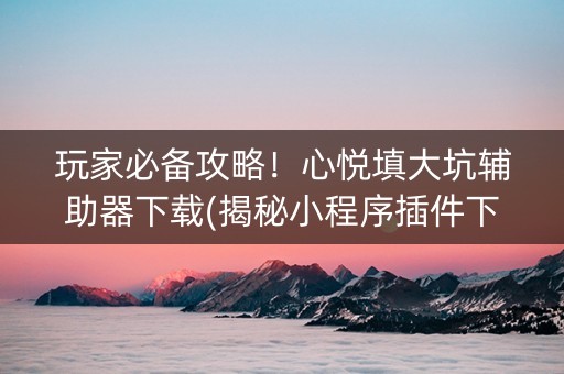 玩家必备攻略！心悦填大坑辅助器下载(揭秘小程序插件下载)