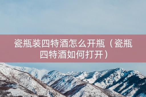 瓷瓶装四特酒怎么开瓶（瓷瓶四特酒如何打开）