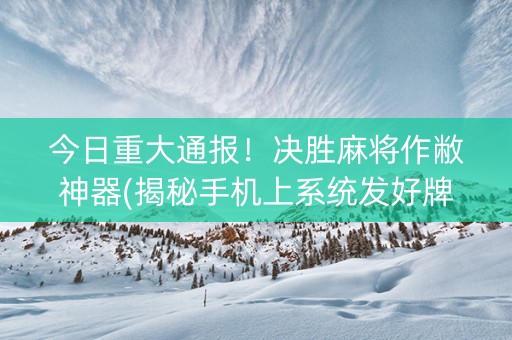 今日重大通报！决胜麻将作敝神器(揭秘手机上系统发好牌)