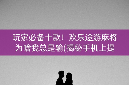 玩家必备十款！欢乐途游麻将为啥我总是输(揭秘手机上提高赢的概率)