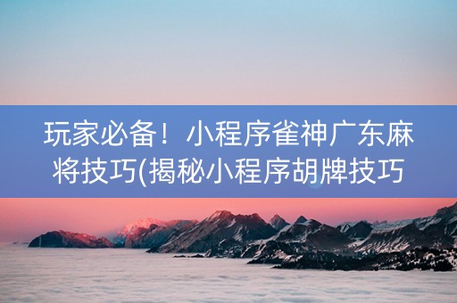 玩家必备！小程序雀神广东麻将技巧(揭秘小程序胡牌技巧)
